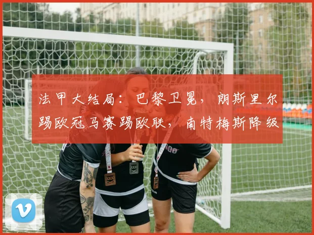 法甲大结局：巴黎卫冕，朗斯里尔踢欧冠马赛踢欧联，南特梅斯降级