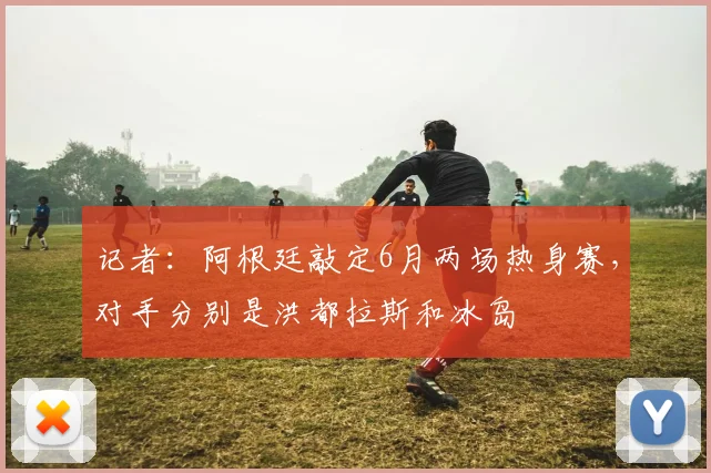 记者：阿根廷敲定6月两场热身赛，对手分别是洪都拉斯和冰岛