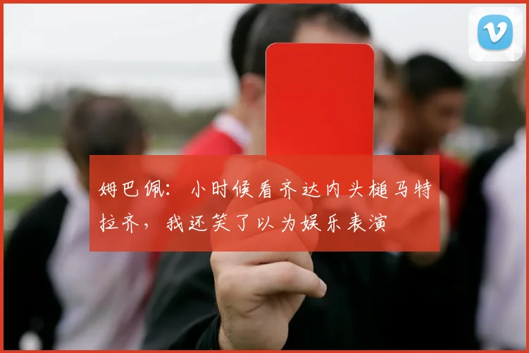 姆巴佩：小时候看齐达内头槌马特拉齐，我还笑了以为娱乐表演